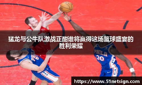 猛龙与公牛队激战正酣谁将赢得这场篮球盛宴的胜利荣耀